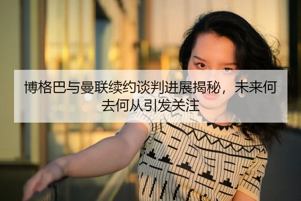 博格巴与曼联续约谈判进展揭秘，未来何去何从引发关注
